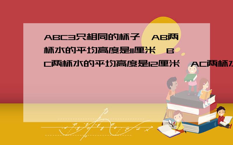 ABC3只相同的杯子,AB两杯水的平均高度是11厘米,BC两杯水的平均高度是12厘米,AC两杯水的平均高度是7厘米,三杯