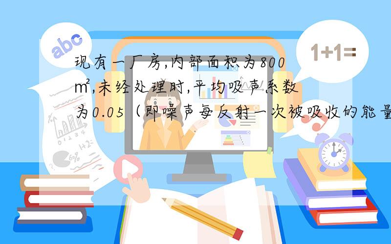 现有一厂房,内部面积为800㎡,未经处理时,平均吸声系数为0.05（即噪声每反射一次被吸收的能量与入射的能