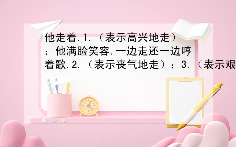 他走着.1.（表示高兴地走）：他满脸笑容,一边走还一边哼着歌.2.（表示丧气地走）：3.（表示艰难地走）：4.（表示着急