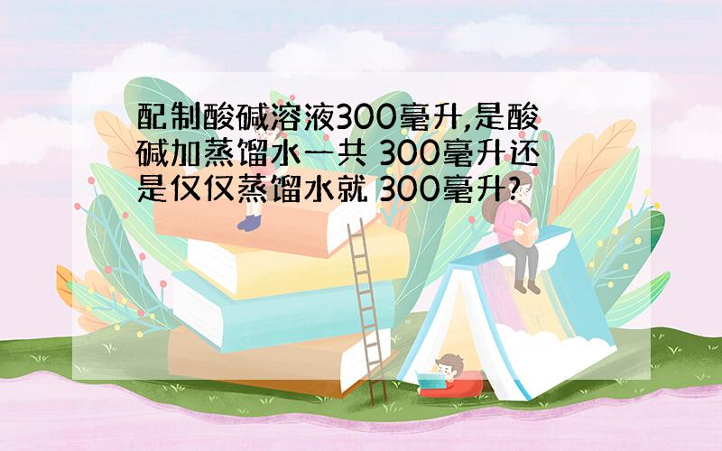 配制酸碱溶液300毫升,是酸碱加蒸馏水一共 300毫升还是仅仅蒸馏水就 300毫升?