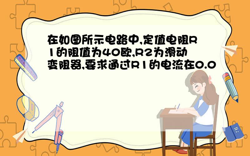 在如图所示电路中,定值电阻R1的阻值为40欧,R2为滑动变阻器,要求通过R1的电流在0.0