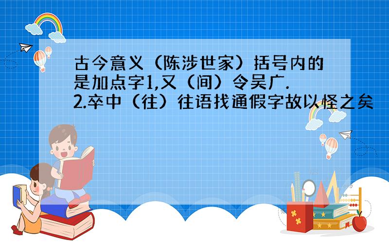 古今意义（陈涉世家）括号内的是加点字1,又（间）令吴广.2.卒中（往）往语找通假字故以怪之矣