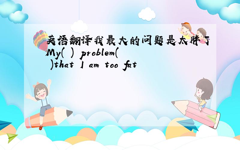 英语翻译我最大的问题是太胖了My( ) problem( )that I am too fat