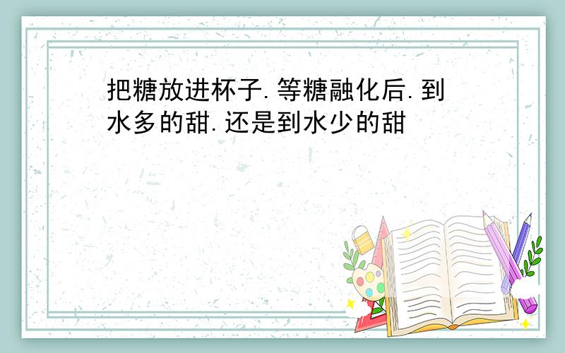 把糖放进杯子.等糖融化后.到水多的甜.还是到水少的甜