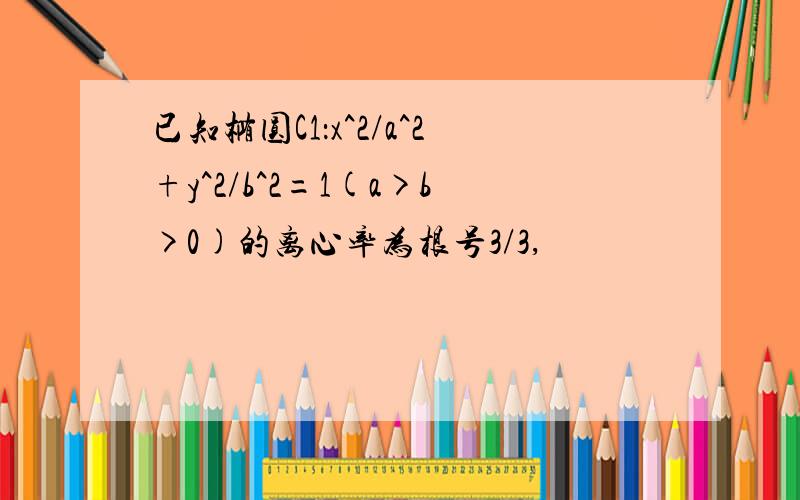 已知椭圆C1：x^2/a^2+y^2/b^2=1(a>b>0)的离心率为根号3/3,