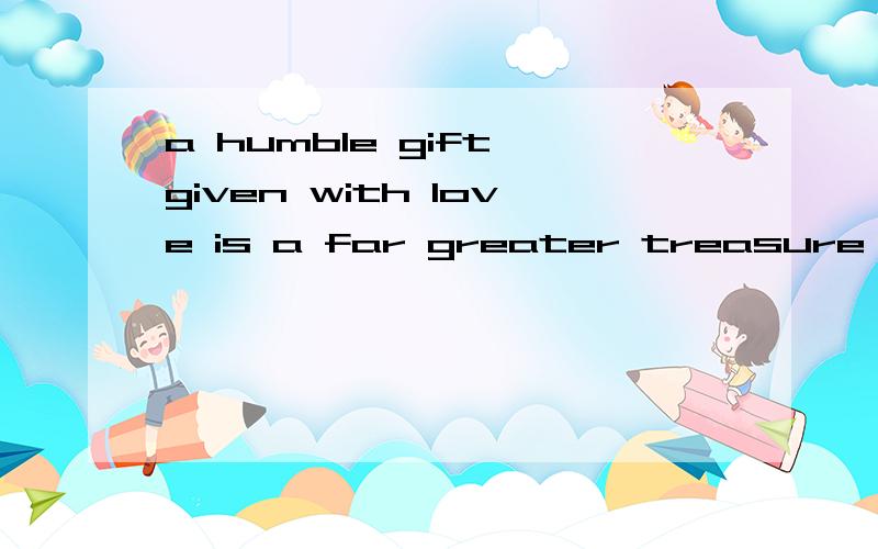 a humble gift given with love is a far greater treasure than