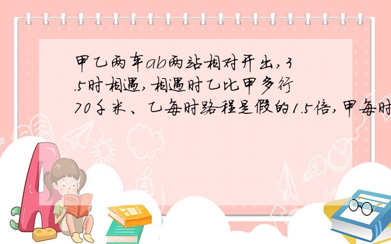 甲乙两车ab两站相对开出,3.5时相遇,相遇时乙比甲多行70千米、乙每时路程是假的1.5倍,甲每时行?