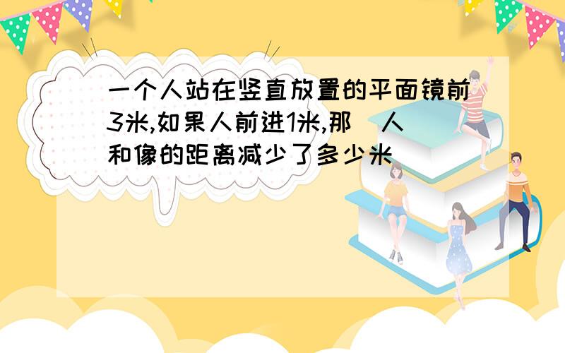 一个人站在竖直放置的平面镜前3米,如果人前进1米,那麼人和像的距离减少了多少米