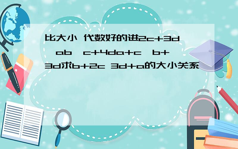 比大小 代数好的进2c+3d>ab>c+4da+c>b+3d求b+2c 3d+a的大小关系