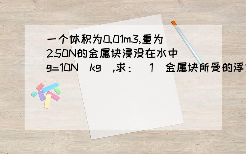 一个体积为0.01m3,重为250N的金属块浸没在水中（g=10N／kg）,求：（1）金属块所受的浮力.（2）若把它