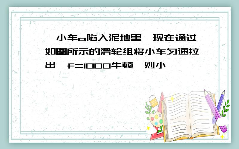 一小车a陷入泥地里,现在通过如图所示的滑轮组将小车匀速拉出,f=1000牛顿,则小