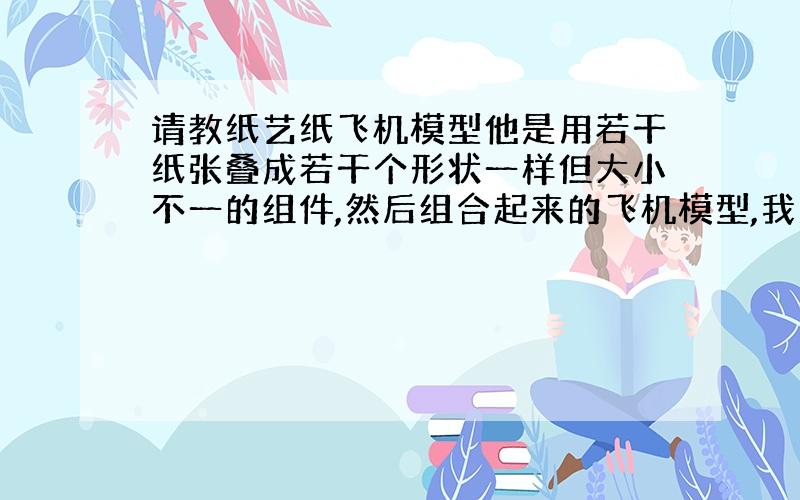 请教纸艺纸飞机模型他是用若干纸张叠成若干个形状一样但大小不一的组件,然后组合起来的飞机模型,我忘了怎么叠的了请教大侠怎么