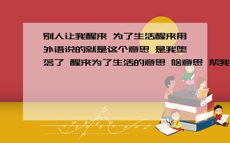 别人让我醒来 为了生活醒来用外语说的就是这个意思 是我堕落了 醒来为了生活的意思 啥意思 帮我醒来吧