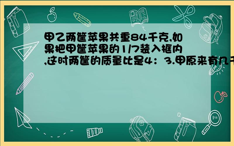 甲乙两筐苹果共重84千克,如果把甲筐苹果的1/7装入框内,这时两筐的质量比是4：3.甲原来有几千克用方程