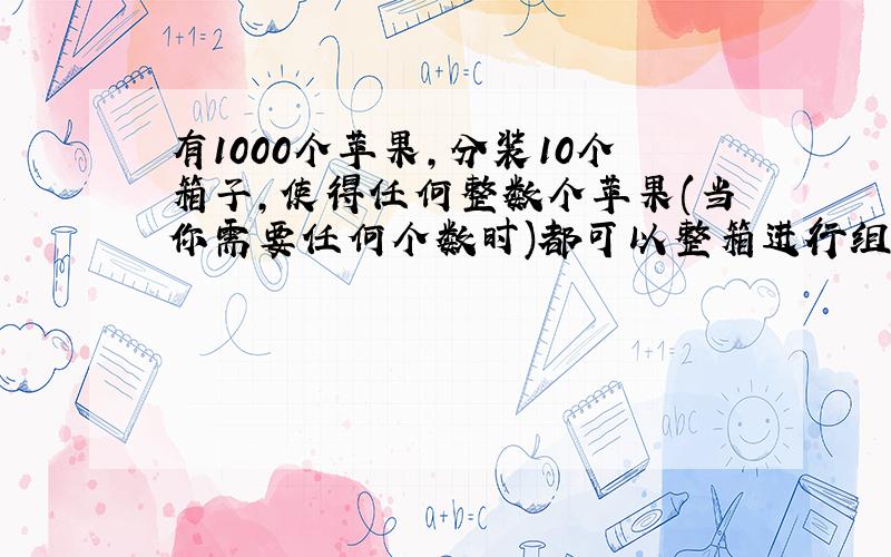 有1000个苹果,分装10个箱子,使得任何整数个苹果(当你需要任何个数时)都可以整箱进行组合,怎么分装