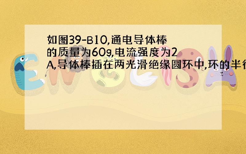 如图39-B10,通电导体棒的质量为60g,电流强度为2A,导体棒插在两光滑绝缘圆环中,环的半径为0.5m,处在一竖直向