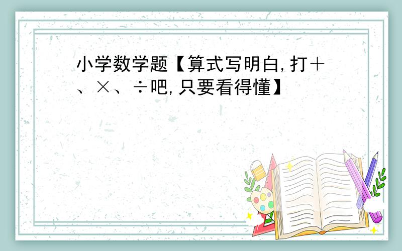 小学数学题【算式写明白,打＋、×、÷吧,只要看得懂】