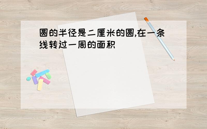 圆的半径是二厘米的圆,在一条线转过一周的面积