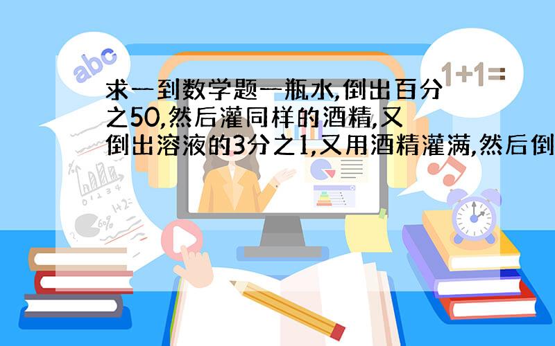 求一到数学题一瓶水,倒出百分之50,然后灌同样的酒精,又倒出溶液的3分之1,又用酒精灌满,然后倒出4分之1,在用酒精灌满