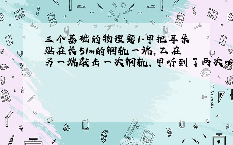 三个基础的物理题1.甲把耳朵贴在长51m的钢轨一端,乙在另一端敲击一次钢轨,甲听到了两次响声,这两次响声相隔0.14秒,