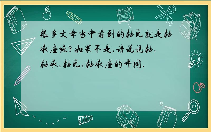 很多文章当中看到的轴瓦就是轴承座嘛?如果不是,请说说轴,轴承,轴瓦,轴承座的异同.