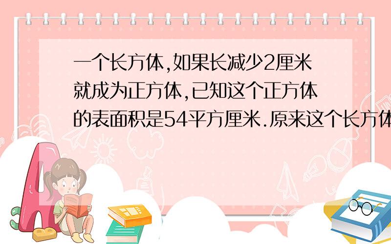 一个长方体,如果长减少2厘米就成为正方体,已知这个正方体的表面积是54平方厘米.原来这个长方体的体积是