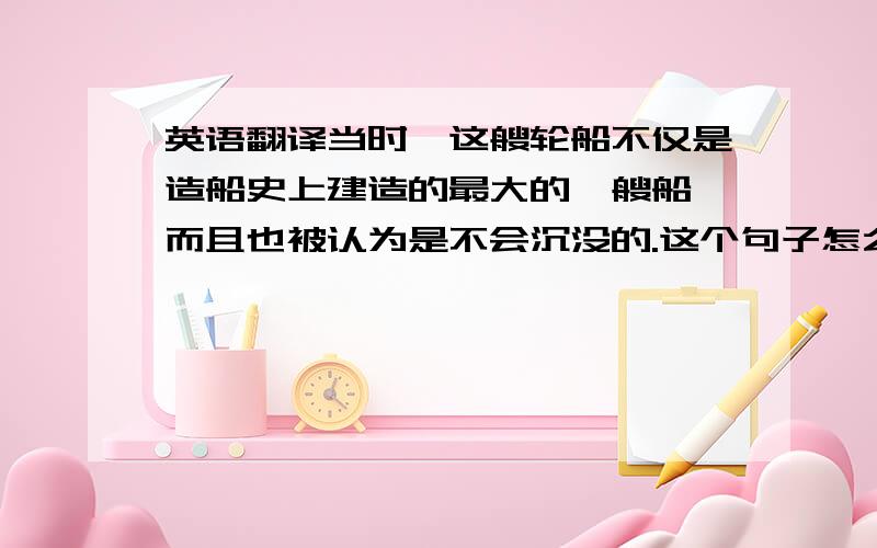 英语翻译当时,这艘轮船不仅是造船史上建造的最大的一艘船,而且也被认为是不会沉没的.这个句子怎么翻译?