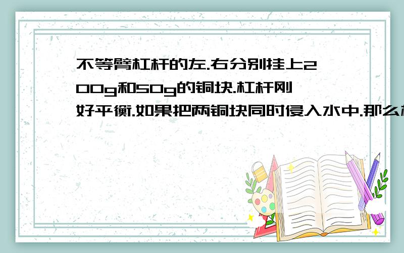 不等臂杠杆的左.右分别挂上200g和50g的铜块.杠杆刚好平衡.如果把两铜块同时侵入水中.那么杠杆?