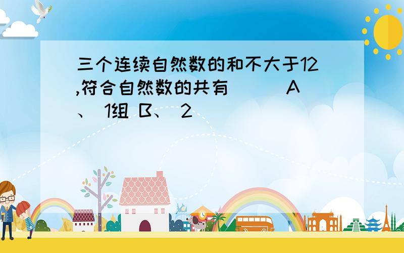 三个连续自然数的和不大于12,符合自然数的共有（ ） A、 1组 B、 2