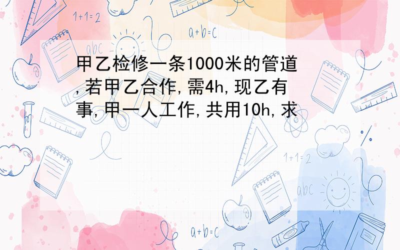 甲乙检修一条1000米的管道,若甲乙合作,需4h,现乙有事,甲一人工作,共用10h,求