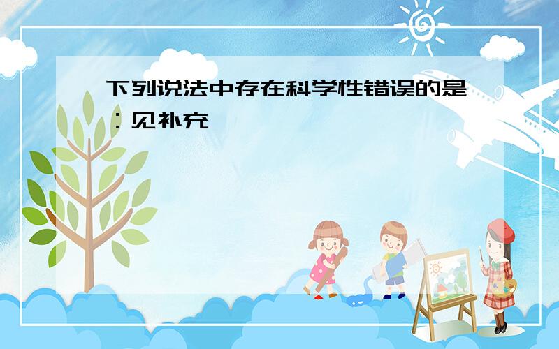 下列说法中存在科学性错误的是：见补充