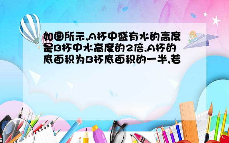 如图所示,A杯中盛有水的高度是B杯中水高度的2倍,A杯的底面积为B杯底面积的一半,若