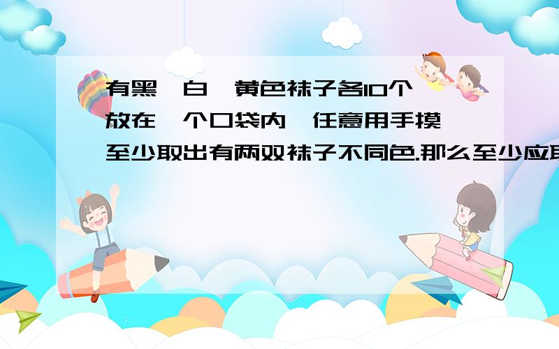 有黑、白、黄色袜子各10个,放在一个口袋内,任意用手摸,至少取出有两双袜子不同色.那么至少应取出几只?