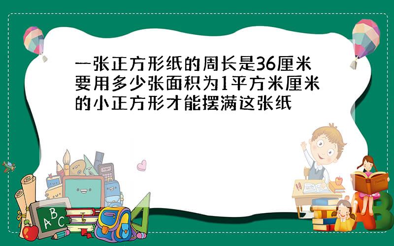 一张正方形纸的周长是36厘米要用多少张面积为1平方米厘米的小正方形才能摆满这张纸