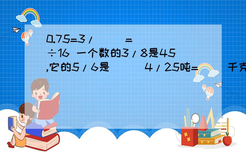 0.75=3/（ ）=（ ）÷16 一个数的3/8是45,它的5/6是（ ） 4/25吨=（ ）千克 ）时