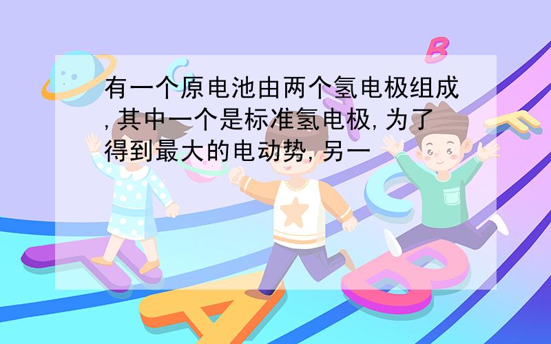 有一个原电池由两个氢电极组成,其中一个是标准氢电极,为了得到最大的电动势,另一