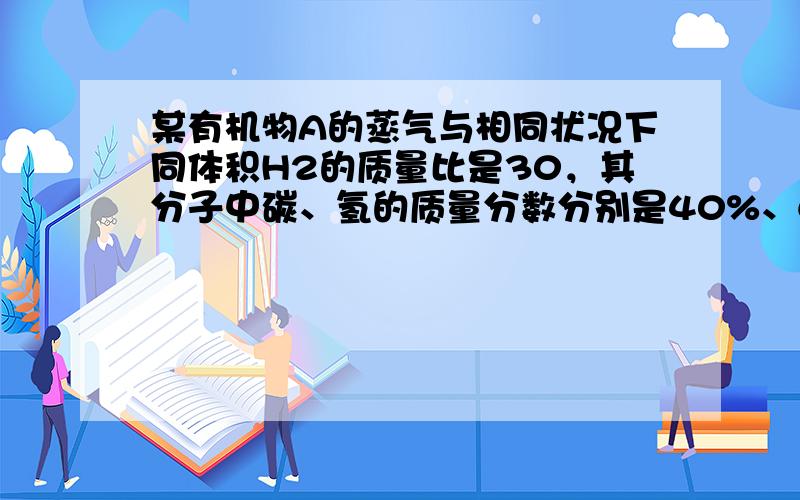 某有机物A的蒸气与相同状况下同体积H2的质量比是30，其分子中碳、氢的质量分数分别是40%、6.6%，其余均为氧，则该有