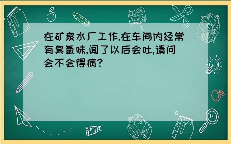 在矿泉水厂工作,在车间内经常有臭氧味,闻了以后会吐,请问会不会得病?