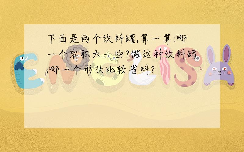 下面是两个饮料罐,算一算:哪一个容积大一些?做这种饮料罐,哪一个形状比较省料?