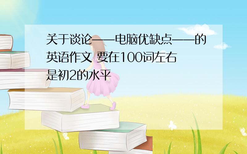 关于谈论——电脑优缺点——的英语作文 要在100词左右 是初2的水平