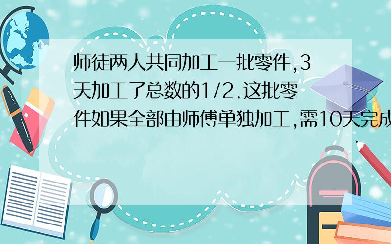 师徒两人共同加工一批零件,3天加工了总数的1/2.这批零件如果全部由师傅单独加工,需10天完成.如果全部