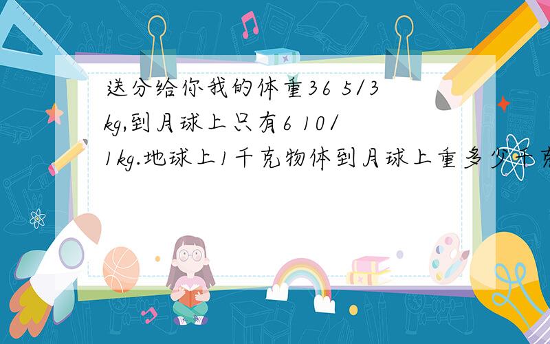 送分给你我的体重36 5/3kg,到月球上只有6 10/1kg.地球上1千克物体到月球上重多少千克?