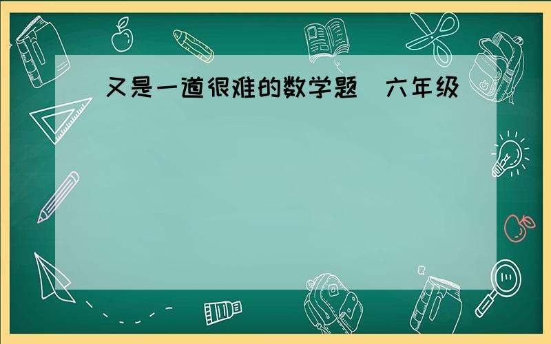 又是一道很难的数学题（六年级）