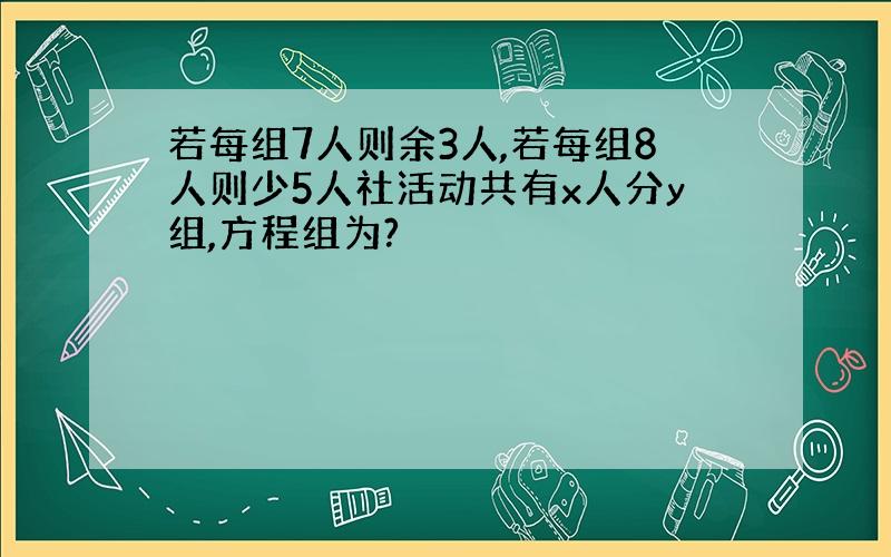 若每组7人则余3人,若每组8人则少5人社活动共有x人分y组,方程组为?