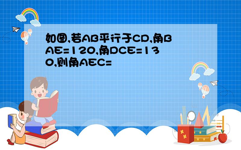 如图,若AB平行于CD,角BAE=120,角DCE=130,则角AEC=