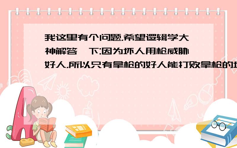 我这里有个问题，希望逻辑学大神解答一下:因为坏人用枪威胁好人，所以只有拿枪的好人能打败拿枪的坏人，所以枪是一切的基础——