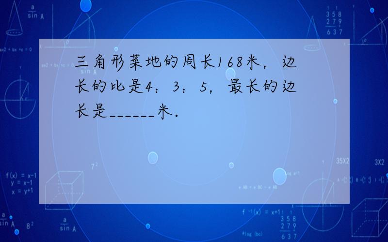 三角形菜地的周长168米，边长的比是4：3：5，最长的边长是______米．