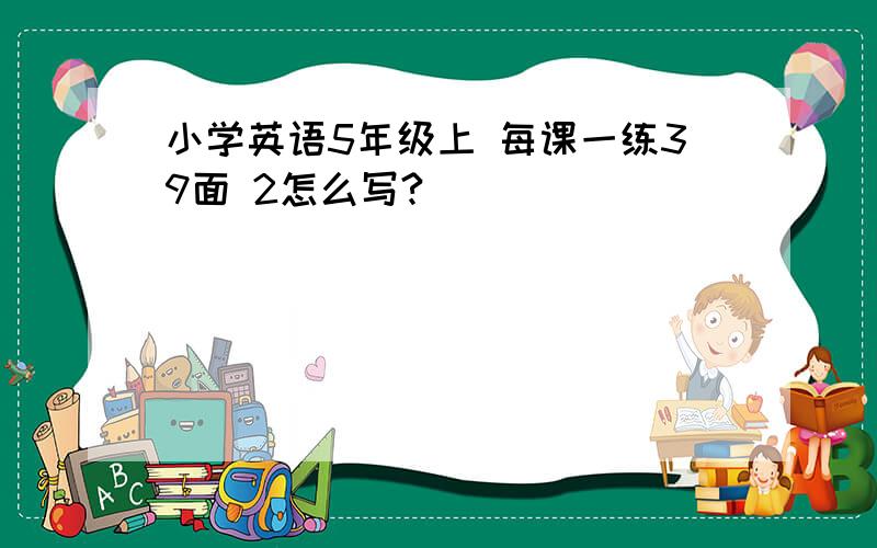 小学英语5年级上 每课一练39面 2怎么写?