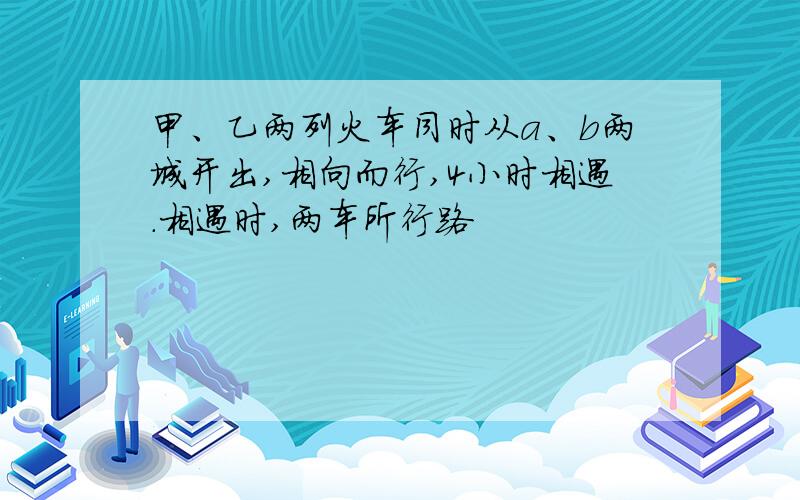 甲、乙两列火车同时从a、b两城开出,相向而行,4小时相遇.相遇时,两车所行路