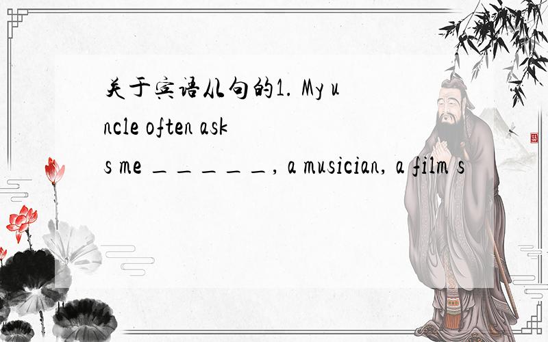 关于宾语从句的1. My uncle often asks me _____, a musician, a film s